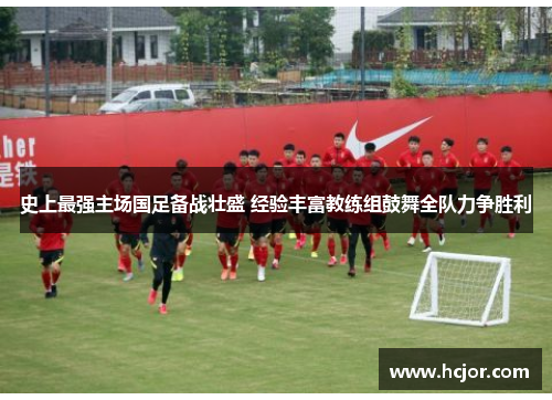 史上最强主场国足备战壮盛 经验丰富教练组鼓舞全队力争胜利